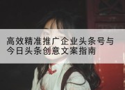 高效精准推广企业头条号与今日头条创意文案指南