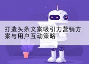 打造头条文案吸引力营销方案与用户互动策略