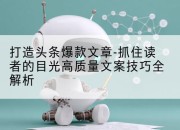 打造头条爆款文章-抓住读者的目光高质量文案技巧全解析