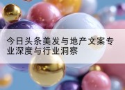 今日头条美发与地产文案专业深度与行业洞察