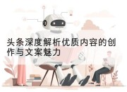 头条深度解析优质内容的创作与文案魅力