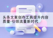 头条文案创作工具提升内容质量-引领流量新时代