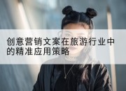 创意营销文案在旅游行业中的精准应用策略