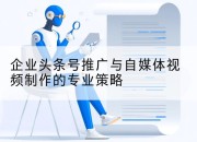 企业头条号推广与自媒体视频制作的专业策略