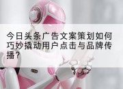 今日头条广告文案策划如何巧妙撬动用户点击与品牌传播？