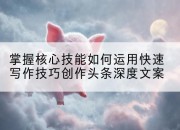 掌握核心技能如何运用快速写作技巧创作头条深度文案