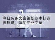 今日头条文案策划范本打造高质量、深度专业文章