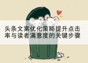 头条文案优化策略提升点击率与读者满意度的关键步骤