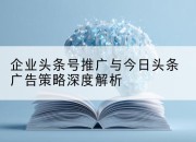 企业头条号推广与今日头条广告策略深度解析
