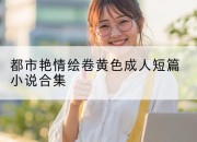 都市艳情绘卷黄色成人短篇小说合集
