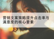 营销文案策略提升点击率与满意度的核心要素