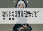 头条文案创作三部曲从写作课程到反馈收集-掌握文案设计原则