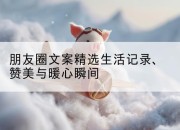 朋友圈文案精选生活记录、赞美与暖心瞬间