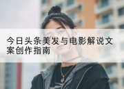 今日头条美发与电影解说文案创作指南