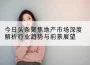 今日头条聚焦地产市场深度解析行业趋势与前景展望
