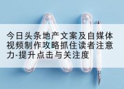 今日头条地产文案及自媒体视频制作攻略抓住读者注意力-提升点击与关注度