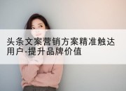 头条文案营销方案精准触达用户-提升品牌价值