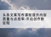 头条文案写作课程提升内容质量与点击率-开启创作新征程