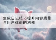 生成日记技巧提升内容质量与用户体验的利器