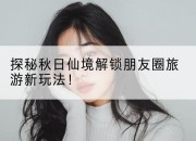 探秘秋日仙境解锁朋友圈旅游新玩法！