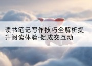读书笔记写作技巧全解析提升阅读体验-促成交互动