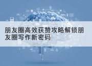 朋友圈高效获赞攻略解锁朋友圈写作新密码