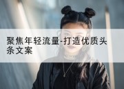 聚焦年轻流量-打造优质头条文案