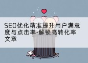 SEO优化精准提升用户满意度与点击率-解锁高转化率文章