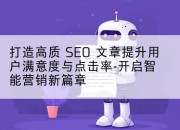 打造高质 SEO 文章提升用户满意度与点击率-开启智能营销新篇章